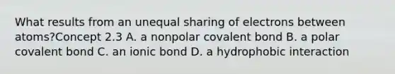 What results from an unequal sharing of electrons between atoms?Concept 2.3 A. a nonpolar covalent bond B. a polar covalent bond C. an ionic bond D. a hydrophobic interaction