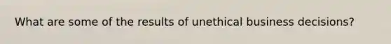 What are some of the results of unethical business decisions?