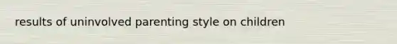 results of uninvolved parenting style on children