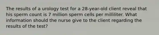 The results of a urology test for a 28-year-old client reveal that his sperm count is 7 million sperm cells per milliliter. What information should the nurse give to the client regarding the results of the test?