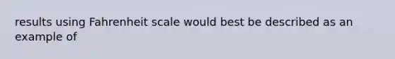 results using Fahrenheit scale would best be described as an example of