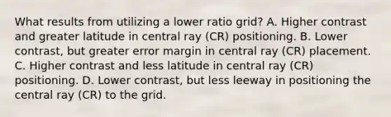 What results from utilizing a lower ratio grid? A. Higher contrast and greater latitude in central ray (CR) positioning. B. Lower contrast, but greater error margin in central ray (CR) placement. C. Higher contrast and less latitude in central ray (CR) positioning. D. Lower contrast, but less leeway in positioning the central ray (CR) to the grid.