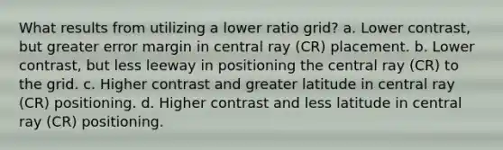 What results from utilizing a lower ratio grid? a. Lower contrast, but greater error margin in central ray (CR) placement. b. Lower contrast, but less leeway in positioning the central ray (CR) to the grid. c. Higher contrast and greater latitude in central ray (CR) positioning. d. Higher contrast and less latitude in central ray (CR) positioning.