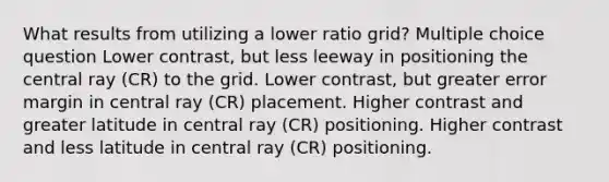 What results from utilizing a lower ratio grid? Multiple choice question Lower contrast, but less leeway in positioning the central ray (CR) to the grid. Lower contrast, but greater error margin in central ray (CR) placement. Higher contrast and greater latitude in central ray (CR) positioning. Higher contrast and less latitude in central ray (CR) positioning.