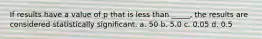 If results have a value of p that is less than _____, the results are considered statistically significant. a. 50 b. 5.0 c. 0.05 d. 0.5