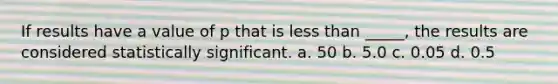 If results have a value of p that is less than _____, the results are considered statistically significant. a. 50 b. 5.0 c. 0.05 d. 0.5