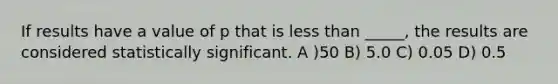 If results have a value of p that is less than _____, the results are considered statistically significant. A )50 B) 5.0 C) 0.05 D) 0.5