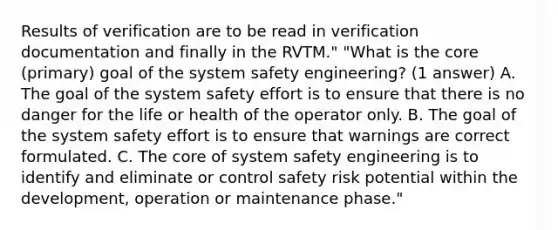 Results of verification are to be read in verification documentation and finally in the RVTM." "What is the core (primary) goal of the system safety engineering? (1 answer) A. The goal of the system safety effort is to ensure that there is no danger for the life or health of the operator only. B. The goal of the system safety effort is to ensure that warnings are correct formulated. C. The core of system safety engineering is to identify and eliminate or control safety risk potential within the development, operation or maintenance phase."