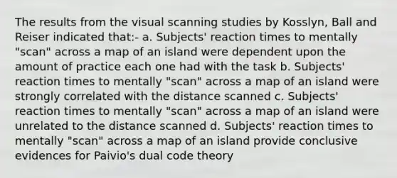 The results from the visual scanning studies by Kosslyn, Ball and Reiser indicated that:- a. Subjects' reaction times to mentally "scan" across a map of an island were dependent upon the amount of practice each one had with the task b. Subjects' reaction times to mentally "scan" across a map of an island were strongly correlated with the distance scanned c. Subjects' reaction times to mentally "scan" across a map of an island were unrelated to the distance scanned d. Subjects' reaction times to mentally "scan" across a map of an island provide conclusive evidences for Paivio's dual code theory