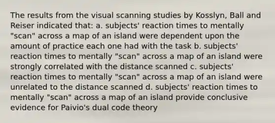 The results from the visual scanning studies by Kosslyn, Ball and Reiser indicated that: a. subjects' reaction times to mentally "scan" across a map of an island were dependent upon the amount of practice each one had with the task b. subjects' reaction times to mentally "scan" across a map of an island were strongly correlated with the distance scanned c. subjects' reaction times to mentally "scan" across a map of an island were unrelated to the distance scanned d. subjects' reaction times to mentally "scan" across a map of an island provide conclusive evidence for Paivio's dual code theory