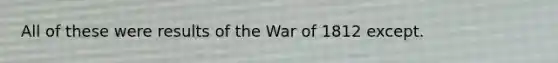 All of these were results of the War of 1812 except.