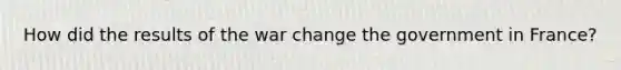 How did the results of the war change the government in France?