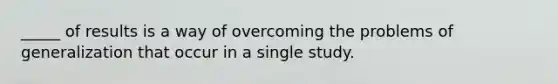 _____ of results is a way of overcoming the problems of generalization that occur in a single study.