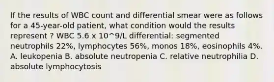 If the results of WBC count and differential smear were as follows for a 45-year-old patient, what condition would the results represent ? WBC 5.6 x 10^9/L differential: segmented neutrophils 22%, lymphocytes 56%, monos 18%, eosinophils 4%. A. leukopenia B. absolute neutropenia C. relative neutrophilia D. absolute lymphocytosis