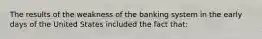 The results of the weakness of the banking system in the early days of the United States included the fact that: