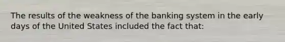 The results of the weakness of the banking system in the early days of the United States included the fact that: