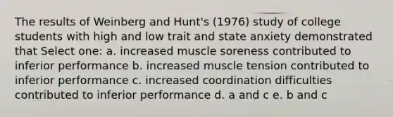 The results of Weinberg and Hunt's (1976) study of college students with high and low trait and state anxiety demonstrated that Select one: a. increased muscle soreness contributed to inferior performance b. increased muscle tension contributed to inferior performance c. increased coordination difficulties contributed to inferior performance d. a and c e. b and c