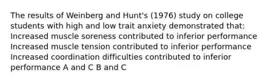 The results of Weinberg and Hunt's (1976) study on college students with high and low trait anxiety demonstrated that: Increased muscle soreness contributed to inferior performance Increased muscle tension contributed to inferior performance Increased coordination difficulties contributed to inferior performance A and C B and C