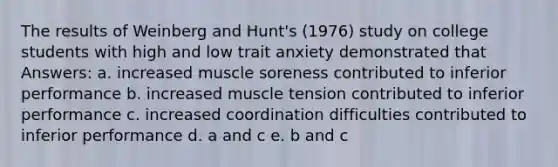 The results of Weinberg and Hunt's (1976) study on college students with high and low trait anxiety demonstrated that Answers: a. increased muscle soreness contributed to inferior performance b. increased muscle tension contributed to inferior performance c. increased coordination difficulties contributed to inferior performance d. a and c e. b and c