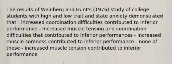 The results of Weinberg and Hunt's (1976) study of college students with high and low trait and state anxiety demonstrated that - increased coordination difficulties contributed to inferior performance - Increased muscle tension and coordination difficulties that contributed to inferior performances - increased muscle soreness contributed to inferior performance - none of these - increased muscle tension contributed to inferior performance