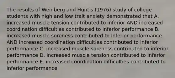 The results of Weinberg and Hunt's (1976) study of college students with high and low trait anxiety demonstrated that A. increased muscle tension contributed to inferior AND increased coordination difficulties contributed to inferior performance B. increased muscle soreness contributed to inferior performance AND increased coordination difficulties contributed to inferior performance C. increased muscle soreness contributed to inferior performance D. increased muscle tension contributed to inferior performance E. increased coordination difficulties contributed to inferior performance