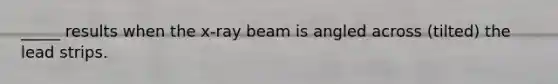 _____ results when the x-ray beam is angled across (tilted) the lead strips.