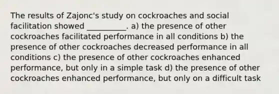 The results of Zajonc's study on cockroaches and social facilitation showed __________. a) the presence of other cockroaches facilitated performance in all conditions b) the presence of other cockroaches decreased performance in all conditions c) the presence of other cockroaches enhanced performance, but only in a simple task d) the presence of other cockroaches enhanced performance, but only on a difficult task