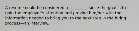 A resume could be considered a__________ since the goal is to gain the employer's attention and provide him/her with the information needed to bring you to the next step in the hiring process—an interview.