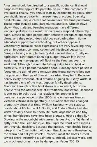 A resume should be directed to a specific audience. It should emphasize the applicant's potential value to the company. To evaluate a chairty, you should start by examining its goals. Then you should investigate its management practices. Specialty products are unique items that consumers take time purchasing. These items include cars, parachutes, and skis. Studies have shown that male and females managers have different leadership styles; as a result, workers may respond differently to each. Closed-minded people often refuse to recognize opposing views, and they reject ideas without evaluating them. Some educators support home schooling, but others oppose it vehemently. Because facial expressions are very revealing, they are an important commnuication tool. Medieval peasants in Europe - having a simple, hearty diet - relied almost totally on agriculture. Distributors open big-budget movies late in the week, hoping moviegoers will flock to the theaters over the weekend. Although the remote fishing lodge has no heat or electricity, it is a popular vacation spot. A deadly nerve poison is found on the skin of some Amazon tree frogs; native tribes use the poison on the tips of thier arrows when they hunt. Because nearly every American child dreams of going to Diseny World, it has become one of the most popular family destinations. Shopping through online bookstores is convinient, but some people miss the atmosphere of a traditional bookstore. Openness is one way to built trust in a relationship; another is to demonstrate patience. In the 1960s sine Americans treated Vietnam vetrans disrespectfully, a situation that has changed dramaticlly since that time. William Faulkner wrote classical novels about life in the U.S. South, and Eudora Welty has also written vividly about southern life. With large bodies and tiny wings, bumblebees have long been a puzzle. How do they fly? Glowing in the moonlight with unearthly beauty, the Taj Mahal is aptly called the Pearl Mosque. The Supreme Court often makes controversial decisions because the justices must decide how to interpret the Constitution. Although the clours were threatening, the storm had not yet struck, However, most the boats turned toward shore. Restoring a painting is, indeed, delicate work, and too much enthusiasm can be dangerous. Pages 730-35