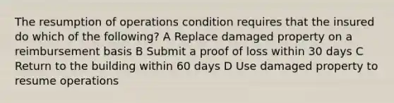 The resumption of operations condition requires that the insured do which of the following? A Replace damaged property on a reimbursement basis B Submit a proof of loss within 30 days C Return to the building within 60 days D Use damaged property to resume operations