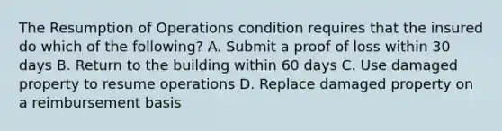 The Resumption of Operations condition requires that the insured do which of the following? A. Submit a proof of loss within 30 days B. Return to the building within 60 days C. Use damaged property to resume operations D. Replace damaged property on a reimbursement basis