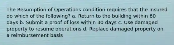 The Resumption of Operations condition requires that the insured do which of the following? a. Return to the building within 60 days b. Submit a proof of loss within 30 days c. Use damaged property to resume operations d. Replace damaged property on a reimbursement basis