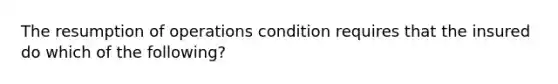 The resumption of operations condition requires that the insured do which of the following?