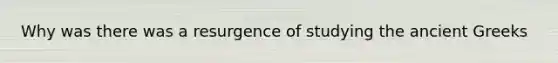 Why was there was a resurgence of studying the ancient Greeks