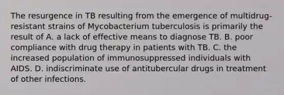 The resurgence in TB resulting from the emergence of multidrug-resistant strains of Mycobacterium tuberculosis is primarily the result of A. a lack of effective means to diagnose TB. B. poor compliance with drug therapy in patients with TB. C. the increased population of immunosuppressed individuals with AIDS. D. indiscriminate use of antitubercular drugs in treatment of other infections.