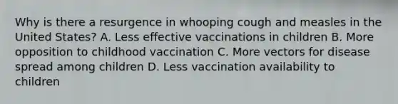 Why is there a resurgence in whooping cough and measles in the United States? A. Less effective vaccinations in children B. More opposition to childhood vaccination C. More vectors for disease spread among children D. Less vaccination availability to children