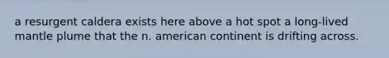 a resurgent caldera exists here above a hot spot a long-lived mantle plume that the n. american continent is drifting across.
