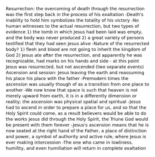 Resurrection: the overcoming of death through the resurrection was the first step back in the process of his exaltation -Death's inability to hold him symbolizes the totality of his victory -No human witnesses to the actual resurrection, but two types of evidence 1) the tomb in which Jesus had been laid was empty, and the body was never produced 2) a great variety of persons testified that they had seen Jesus alive -Nature of the resurrected body? 1) flesh and blood are not going to inherit the kingdom of God 2) Jesus ate after the resurrection, and apparently he was recognizable, had marks on his hands and side - at this point Jesus was resurrected, but not ascended (two separate events) Ascension and session: Jesus leaving the earth and reassuming his place his place with the father -Premodern times the ascension was usually though of as a transition from one place to another -We now know that space is such that heaven is not merely upward from earth, it is in a differently dimension or reality; the ascension was physical spatial and spiritual -Jesus had to ascend in order to prepare a place for us, and so that the Holy Spirit could come, as a result believers would be able to do the works Jesus did through the Holy Spirit, the Triune God would be present with them forever -Jesus's ascension means that he is now seated at the right hand of the Father, a place of distinction and power, a symbol of authority and active rule, where Jesus is ever making intercession -The one who came in lowliness, humility, and even humiliation will return in complete exaltation