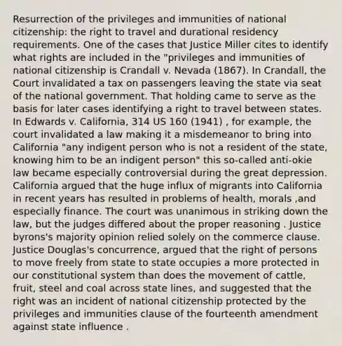 Resurrection of the privileges and immunities of national citizenship: the right to travel and durational residency requirements. One of the cases that Justice Miller cites to identify what rights are included in the "privileges and immunities of national citizenship is Crandall v. Nevada (1867). In Crandall, the Court invalidated a tax on passengers leaving the state via seat of the national government. That holding came to serve as the basis for later cases identifying a right to travel between states. In Edwards v. California, 314 US 160 (1941) , for example, the court invalidated a law making it a misdemeanor to bring into California "any indigent person who is not a resident of the state, knowing him to be an indigent person" this so-called anti-okie law became especially controversial during the great depression. California argued that the huge influx of migrants into California in recent years has resulted in problems of health, morals ,and especially finance. The court was unanimous in striking down the law, but the judges differed about the proper reasoning . Justice byrons's majority opinion relied solely on the commerce clause. Justice Douglas's concurrence, argued that the right of persons to move freely from state to state occupies a more protected in our constitutional system than does the movement of cattle, fruit, steel and coal across state lines, and suggested that the right was an incident of national citizenship protected by the privileges and immunities clause of the fourteenth amendment against state influence .