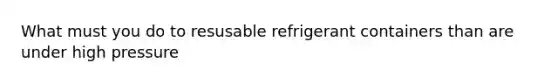 What must you do to resusable refrigerant containers than are under high pressure