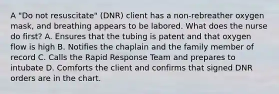 A "Do not resuscitate" (DNR) client has a non-rebreather oxygen mask, and breathing appears to be labored. What does the nurse do first? A. Ensures that the tubing is patent and that oxygen flow is high B. Notifies the chaplain and the family member of record C. Calls the Rapid Response Team and prepares to intubate D. Comforts the client and confirms that signed DNR orders are in the chart.