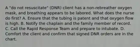 A "do not resuscitate" (DNR) client has a non-rebreather oxygen mask, and breathing appears to be labored. What does the nurse do first? A. Ensure that the tubing is patent and that oxygen flow is high. B. Notify the chaplain and the family member of record. C. Call the Rapid Response Team and prepare to intubate. D. Comfort the client and confirm that signed DNR orders are in the chart.