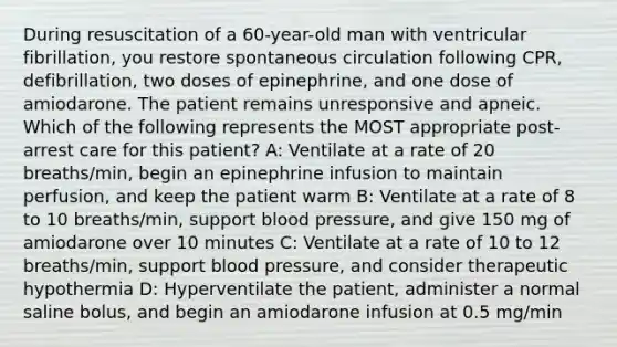 During resuscitation of a 60-year-old man with ventricular fibrillation, you restore spontaneous circulation following CPR, defibrillation, two doses of epinephrine, and one dose of amiodarone. The patient remains unresponsive and apneic. Which of the following represents the MOST appropriate post-arrest care for this patient? A: Ventilate at a rate of 20 breaths/min, begin an epinephrine infusion to maintain perfusion, and keep the patient warm B: Ventilate at a rate of 8 to 10 breaths/min, support blood pressure, and give 150 mg of amiodarone over 10 minutes C: Ventilate at a rate of 10 to 12 breaths/min, support blood pressure, and consider therapeutic hypothermia D: Hyperventilate the patient, administer a normal saline bolus, and begin an amiodarone infusion at 0.5 mg/min