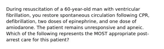 During resuscitation of a 60-year-old man with ventricular fibrillation, you restore spontaneous circulation following CPR, defibrillation, two doses of epinephrine, and one dose of amiodarone. The patient remains unresponsive and apneic. Which of the following represents the MOST appropriate post-arrest care for this patient?