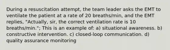 During a resuscitation attempt, the team leader asks the EMT to ventilate the patient at a rate of 20 breaths/min, and the EMT replies, "Actually, sir, the correct ventilation rate is 10 breaths/min."; This is an example of: a) situational awareness. b) constructive intervention. c) closed-loop communication. d) quality assurance monitoring