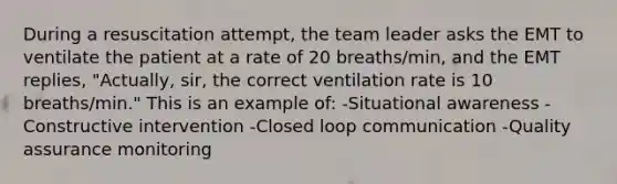 During a resuscitation attempt, the team leader asks the EMT to ventilate the patient at a rate of 20 breaths/min, and the EMT replies, "Actually, sir, the correct ventilation rate is 10 breaths/min." This is an example of: -Situational awareness -Constructive intervention -Closed loop communication -Quality assurance monitoring