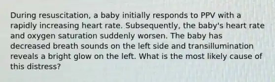 During resuscitation, a baby initially responds to PPV with a rapidly increasing heart rate. Subsequently, the baby's heart rate and oxygen saturation suddenly worsen. The baby has decreased breath sounds on the left side and transillumination reveals a bright glow on the left. What is the most likely cause of this distress?