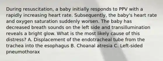 During resuscitation, a baby initially responds to PPV with a rapidly increasing heart rate. Subsequently, the baby's heart rate and oxygen saturation suddenly worsen. The baby has decreased breath sounds on the left side and transillumination reveals a bright glow. What is the most likely cause of this distress? A. Displacement of the endotracheal tube from the trachea into the esophagus B. Choanal atresia C. Left-sided pneumothorax