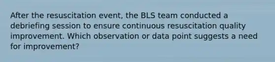 After the resuscitation event, the BLS team conducted a debriefing session to ensure continuous resuscitation quality improvement. Which observation or data point suggests a need for improvement?