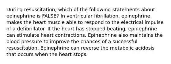 During resuscitation, which of the following statements about epinephrine is FALSE? In ventricular fibrillation, epinephrine makes the heart muscle able to respond to the electrical impulse of a defibrillator. If the heart has stopped beating, epinephrine can stimulate heart contractions. Epinephrine also maintains the blood pressure to improve the chances of a successful resuscitation. Epinephrine can reverse the metabolic acidosis that occurs when the heart stops.